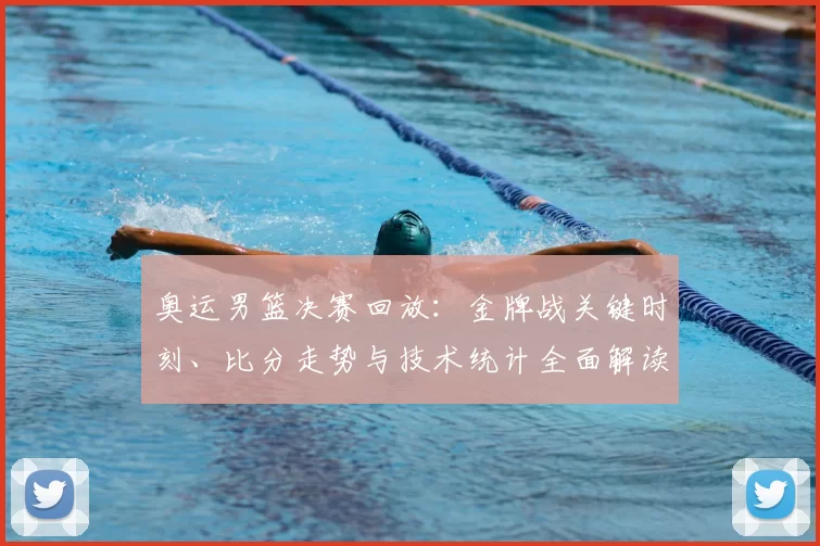 奥运男篮决赛回放：金牌战关键时刻、比分走势与技术统计全面解读