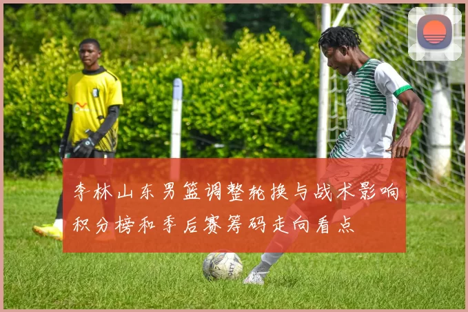 李林山东男篮调整轮换与战术影响积分榜和季后赛筹码走向看点