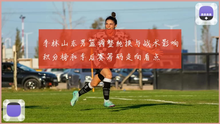 李林山东男篮调整轮换与战术影响积分榜和季后赛筹码走向看点