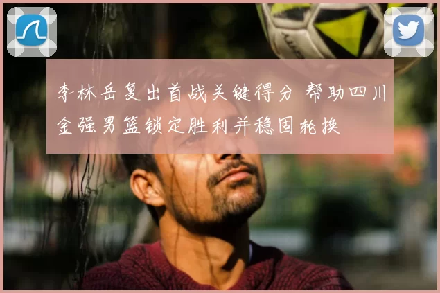 李林岳复出首战关键得分 帮助四川金强男篮锁定胜利并稳固轮换