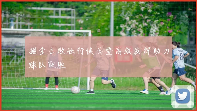 掘金击败独行侠戈登高效发挥助力球队取胜