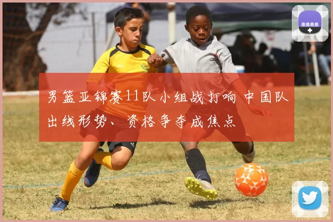 男篮亚锦赛11队小组战打响 中国队出线形势、资格争夺成焦点