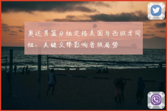 奥运男篮分组定格美国与西班牙同组，关键交锋影响晋级局势