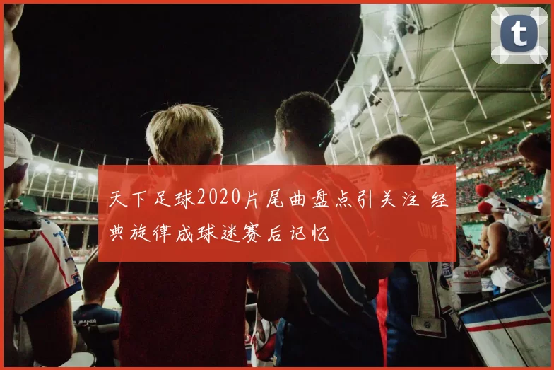 天下足球2020片尾曲盘点引关注 经典旋律成球迷赛后记忆