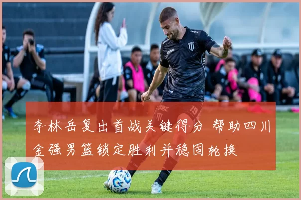 李林岳复出首战关键得分 帮助四川金强男篮锁定胜利并稳固轮换