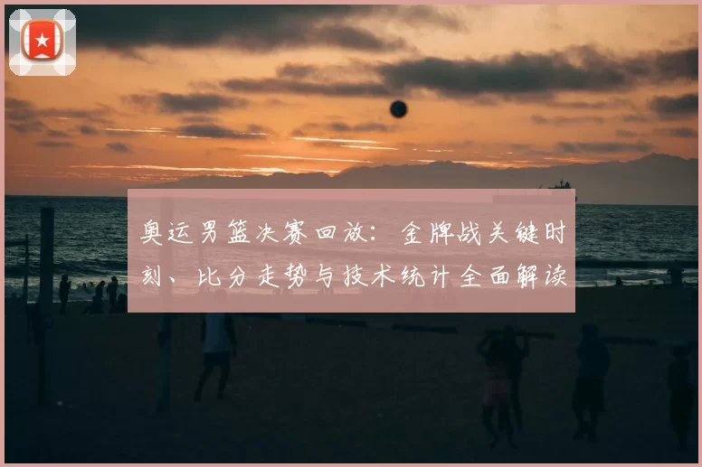奥运男篮决赛回放：金牌战关键时刻、比分走势与技术统计全面解读