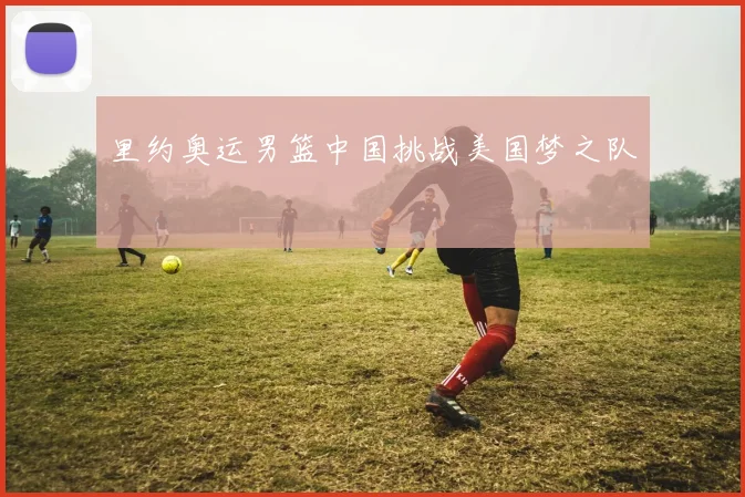 里约奥运男篮中国挑战美国梦之队