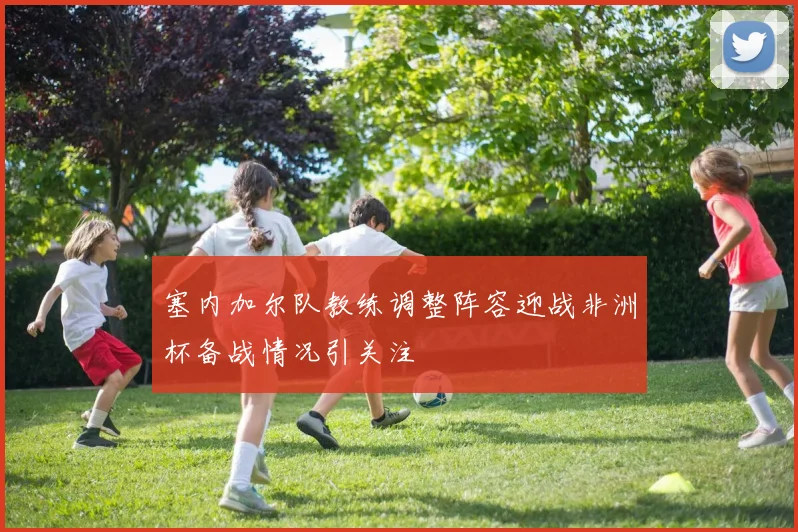 塞内加尔队教练调整阵容迎战非洲杯备战情况引关注