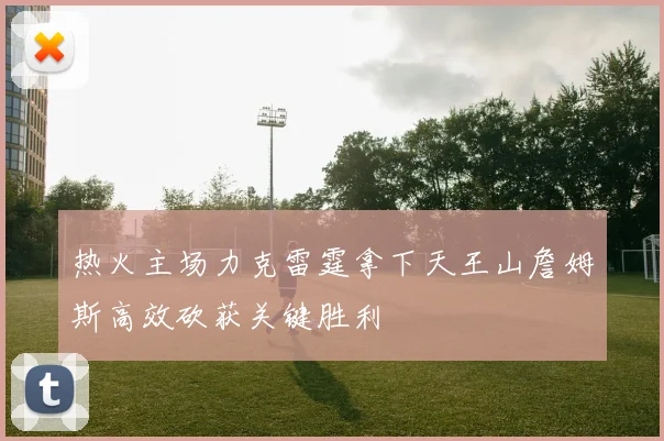热火主场力克雷霆拿下天王山詹姆斯高效砍获关键胜利