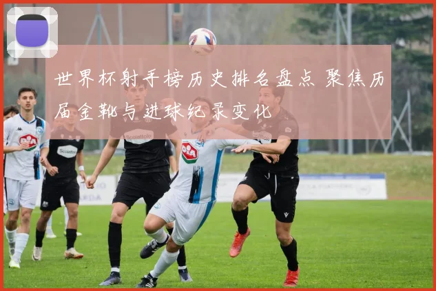 世界杯射手榜历史排名盘点 聚焦历届金靴与进球纪录变化