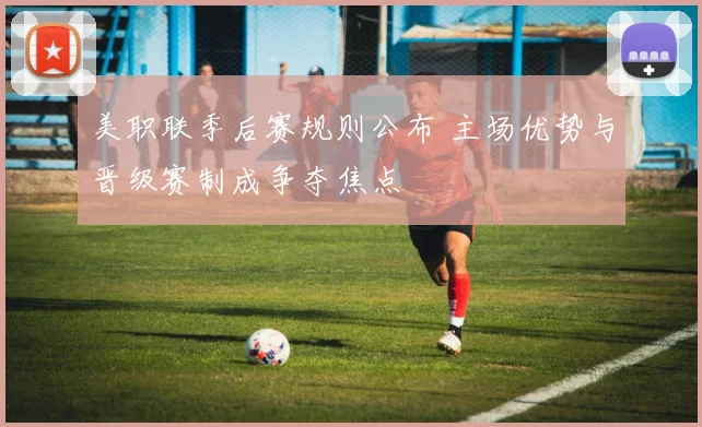 美职联季后赛规则公布 主场优势与晋级赛制成争夺焦点