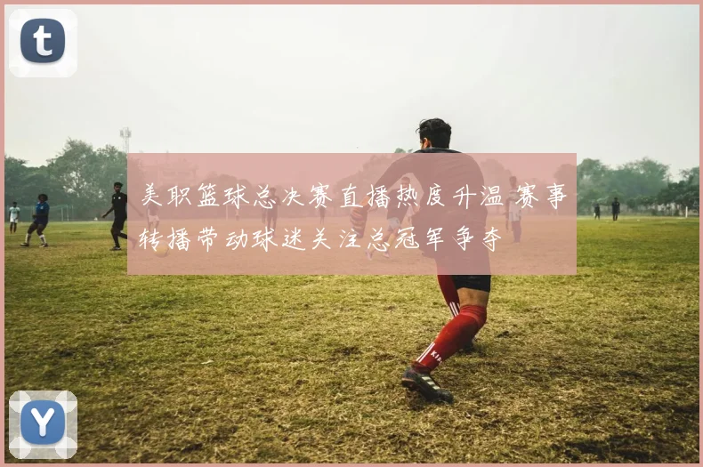 美职篮球总决赛直播热度升温 赛事转播带动球迷关注总冠军争夺