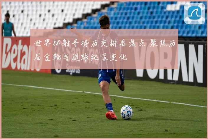 世界杯射手榜历史排名盘点 聚焦历届金靴与进球纪录变化
