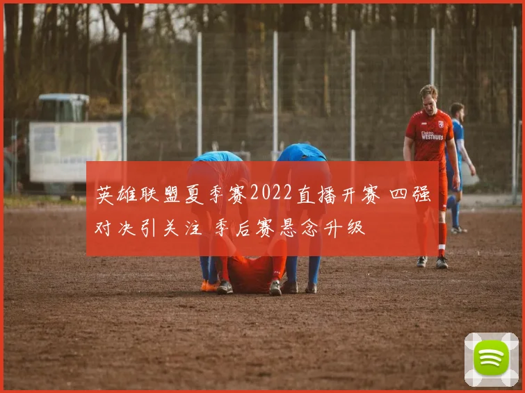英雄联盟夏季赛2022直播开赛 四强对决引关注 季后赛悬念升级