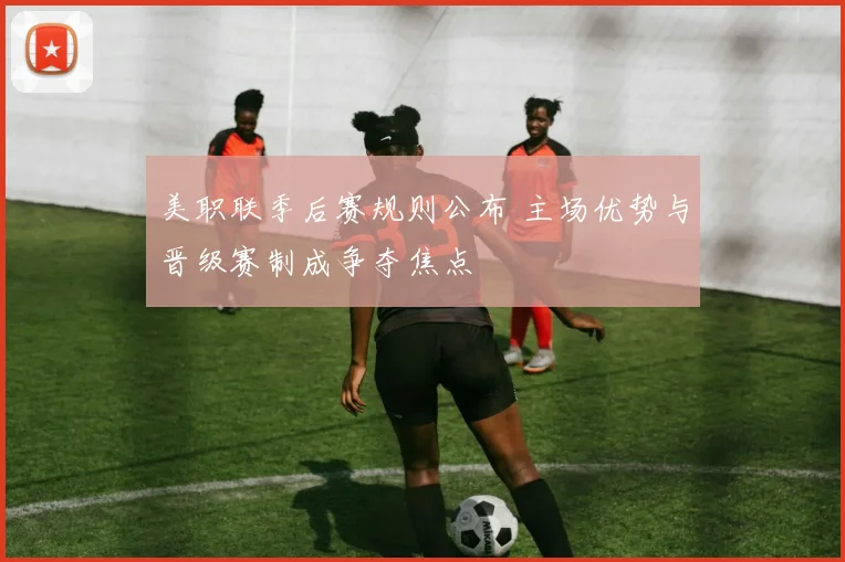 美职联季后赛规则公布 主场优势与晋级赛制成争夺焦点