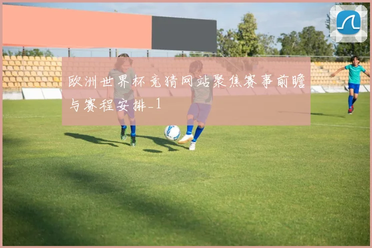 欧洲世界杯竞猜网站聚焦赛事前瞻与赛程安排_1